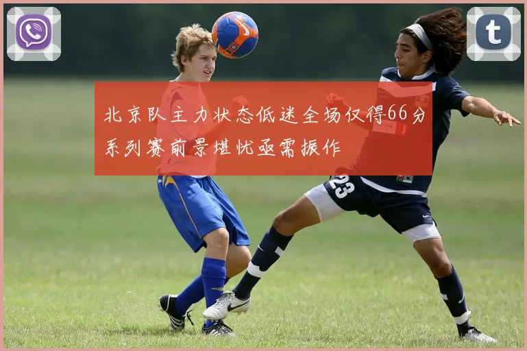 北京队主力状态低迷全场仅得66分系列赛前景堪忧亟需振作